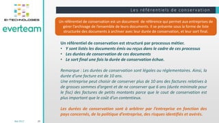 Le s ré fé rentie ls de cons e r vation
20
Un référentiel de conservation est un document de référence qui permet aux entreprises de
gérer l’archivage de l’ensemble de leurs documents. Il se présente sous la forme de liste
structurée des documents à archiver avec leur durée de conservation, et leur sort final.
Un référentiel de conservation est structuré par processus métier.
• Y sont listés les documents émis ou reçus dans le cadre de ces processus
• Les durées de conservation de ces documents
• Le sort final une fois la durée de conservation échue.
Remarque : Les durées de conservation sont légales ou réglementaires. Ainsi, la
durée d’une facture est de 10 ans.
Une entreprise peut choisir de conserver plus de 10 ans des factures relatives à
de grosses sommes d’argent et de ne conserver que 6 ans (durée minimale pour
le fisc) des factures de petits montants parce que le cout de conservation est
plus important que le coût d’un contentieux.
Les durées de conservation sont à arbitrer par l’entreprise en fonction des
pays concernés, de la politique d’entreprise, des risques identifiés et avérés.
Mai 2017
 