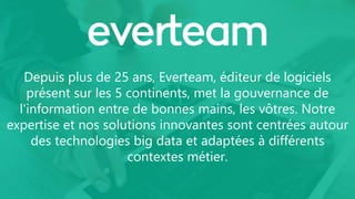 Depuis plus de 25 ans, Everteam, éditeur de logiciels
présent sur les 5 continents, met la gouvernance de
l'information entre de bonnes mains, les vôtres. Notre
expertise et nos solutions innovantes sont centrées autour
des technologies big data et adaptées à différents
contextes métier.
 
