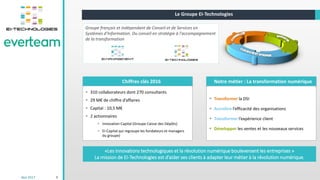 Mai 2017 9
Le Groupe EI-Technologies
Chiffres clés 2016 Notre métier : La transformation numérique
 Transformer la DSI
 Accroître l’efficacité des organisations
 Transformer l’expérience client
 Développer les ventes et les nouveaux services
Groupe français et indépendant de Conseil et de Services en
Systèmes d’Information. Du conseil en stratégie à l'accompagnement
de la transformation
 310 collaborateurs dont 270 consultants
 29 M€ de chiffre d’affaires
 Capital : 10,5 M€
 2 actionnaires
 Innovation Capital (Groupe Caisse des Dépôts)
 EI-Capital qui regroupe les fondateurs et managers
du groupe)
«Les innovations technologiques et la révolution numérique bouleversent les entreprises »
La mission de EI-Technologies est d’aider ses clients à adapter leur métier à la révolution numérique.
 