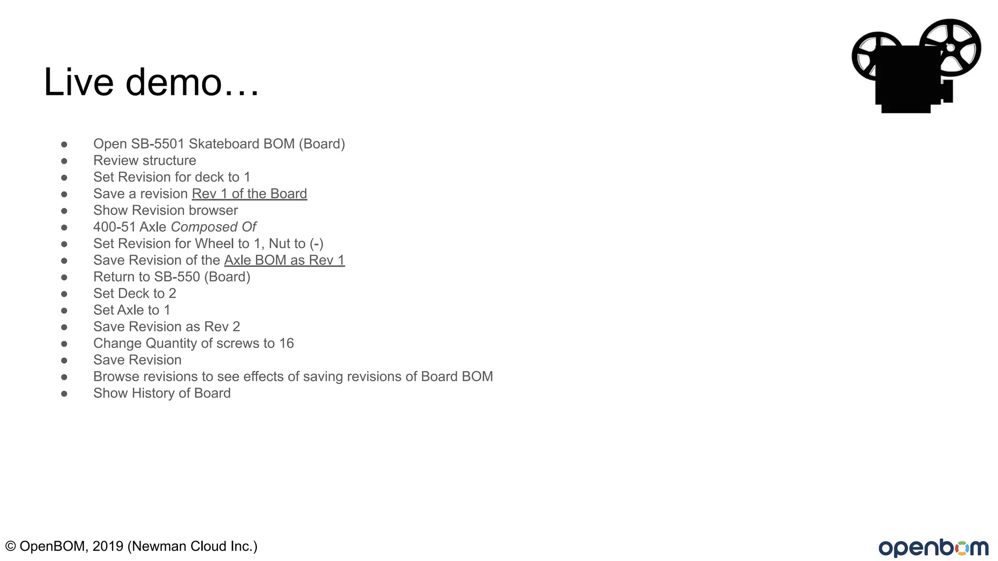 Live demo…
● Open SB-5501 Skateboard BOM (Board)
● Review structure
● Set Revision for deck to 1
● Save a revision Rev 1 of the Board
● Show Revision browser
● 400-51 Axle Composed Of
● Set Revision for Wheel to 1, Nut to (-)
● Save Revision of the Axle BOM as Rev 1
● Return to SB-550 (Board)
● Set Deck to 2
● Set Axle to 1
● Save Revision as Rev 2
● Change Quantity of screws to 16
● Save Revision
● Browse revisions to see effects of saving revisions of Board BOM
● Show History of Board
© OpenBOM, 2019 (Newman Cloud Inc.)
 