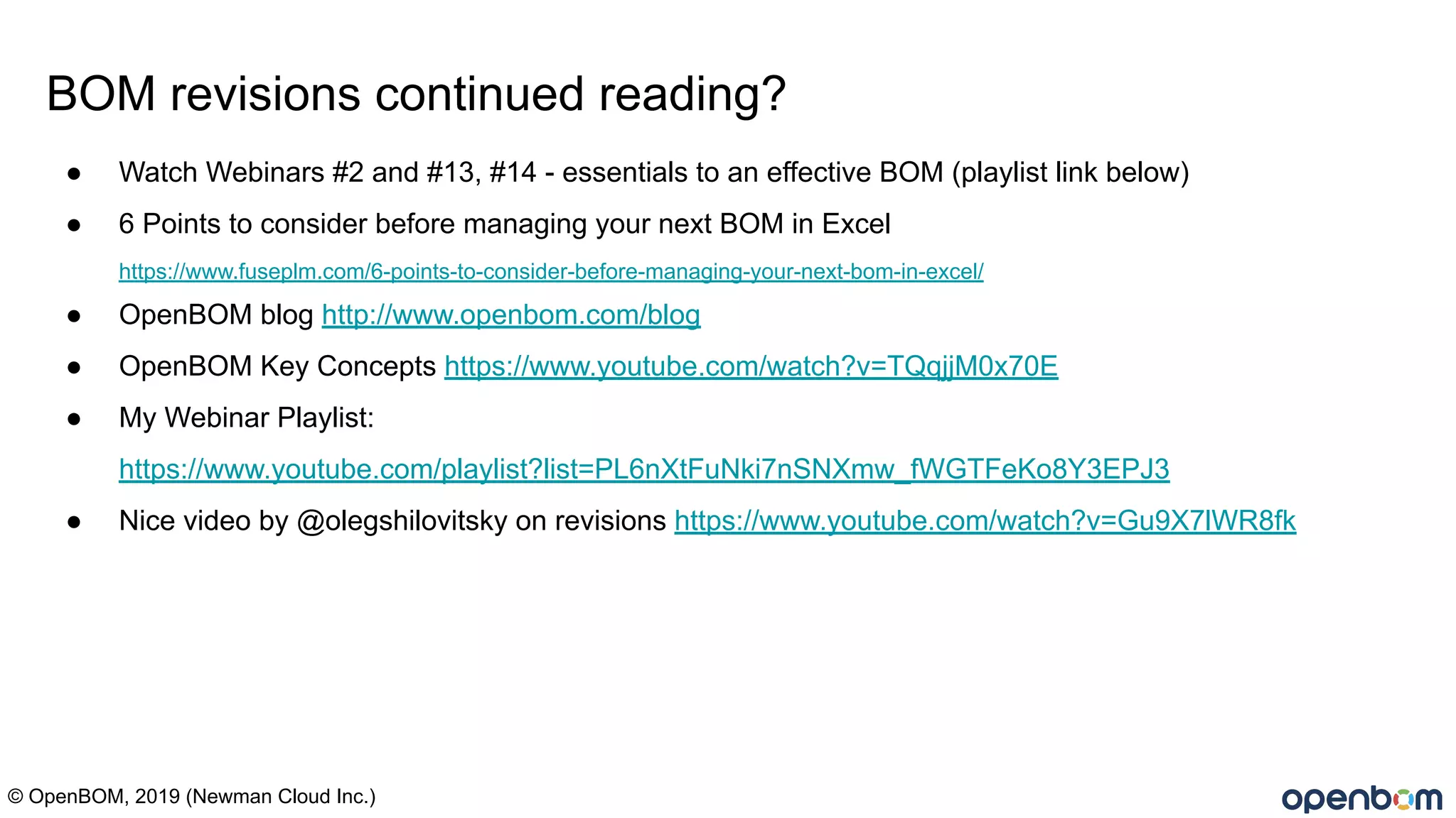 © OpenBOM, 2019 (Newman Cloud Inc.)
BOM revisions continued reading?
● Watch Webinars #2 and #13, #14 - essentials to an effective BOM (playlist link below)
● 6 Points to consider before managing your next BOM in Excel
https://www.fuseplm.com/6-points-to-consider-before-managing-your-next-bom-in-excel/
● OpenBOM blog http://www.openbom.com/blog
● OpenBOM Key Concepts https://www.youtube.com/watch?v=TQqjjM0x70E
● My Webinar Playlist:
https://www.youtube.com/playlist?list=PL6nXtFuNki7nSNXmw_fWGTFeKo8Y3EPJ3
● Nice video by @olegshilovitsky on revisions https://www.youtube.com/watch?v=Gu9X7lWR8fk
 