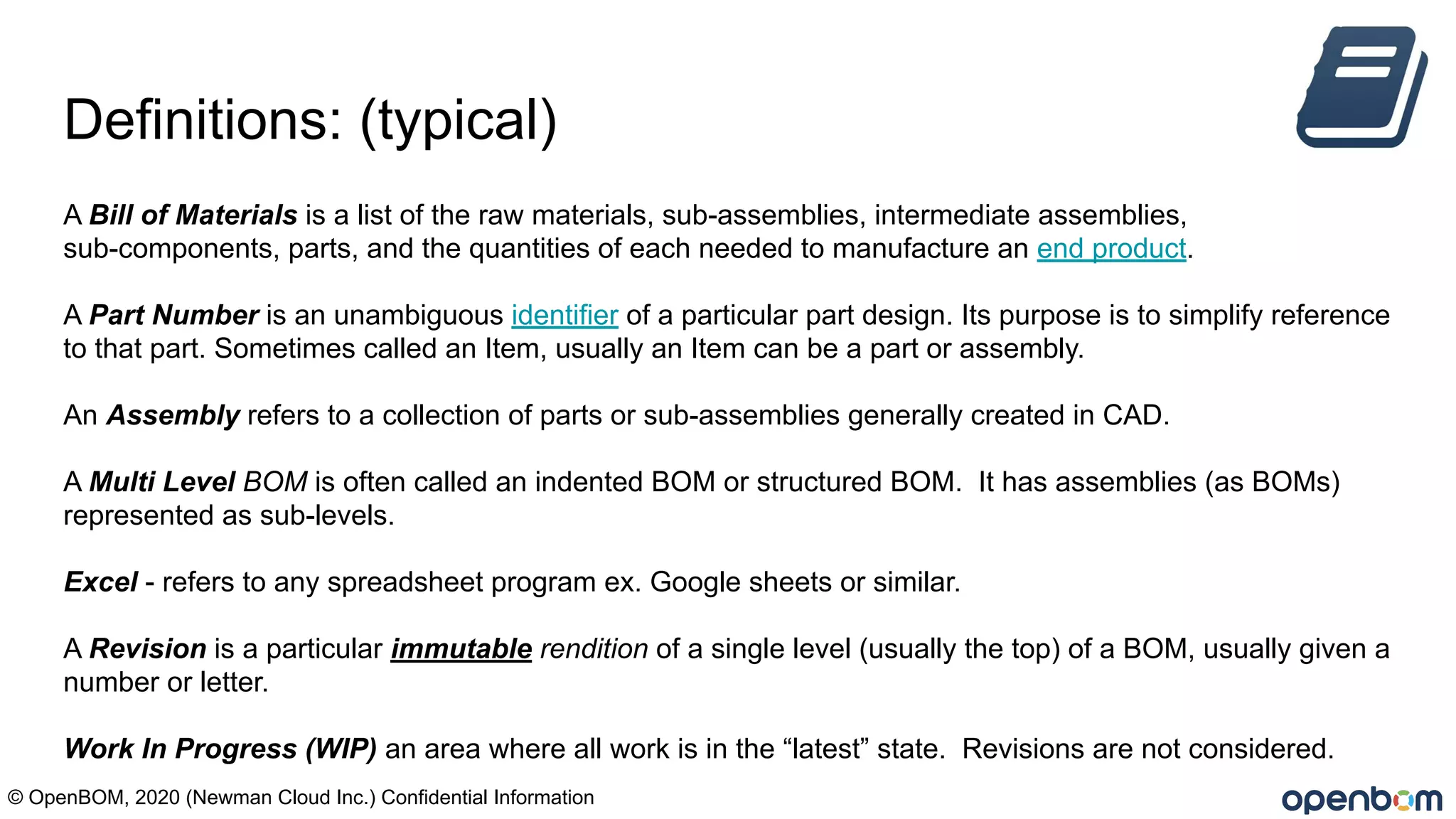 Definitions: (typical)
A Bill of Materials is a list of the raw materials, sub-assemblies, intermediate assemblies,
sub-components, parts, and the quantities of each needed to manufacture an end product.
A Part Number is an unambiguous identifier of a particular part design. Its purpose is to simplify reference
to that part. Sometimes called an Item, usually an Item can be a part or assembly.
An Assembly refers to a collection of parts or sub-assemblies generally created in CAD.
A Multi Level BOM is often called an indented BOM or structured BOM. It has assemblies (as BOMs)
represented as sub-levels.
Excel - refers to any spreadsheet program ex. Google sheets or similar.
A Revision is a particular immutable rendition of a single level (usually the top) of a BOM, usually given a
number or letter.
Work In Progress (WIP) an area where all work is in the “latest” state. Revisions are not considered.
© OpenBOM, 2020 (Newman Cloud Inc.) Confidential Information
 
