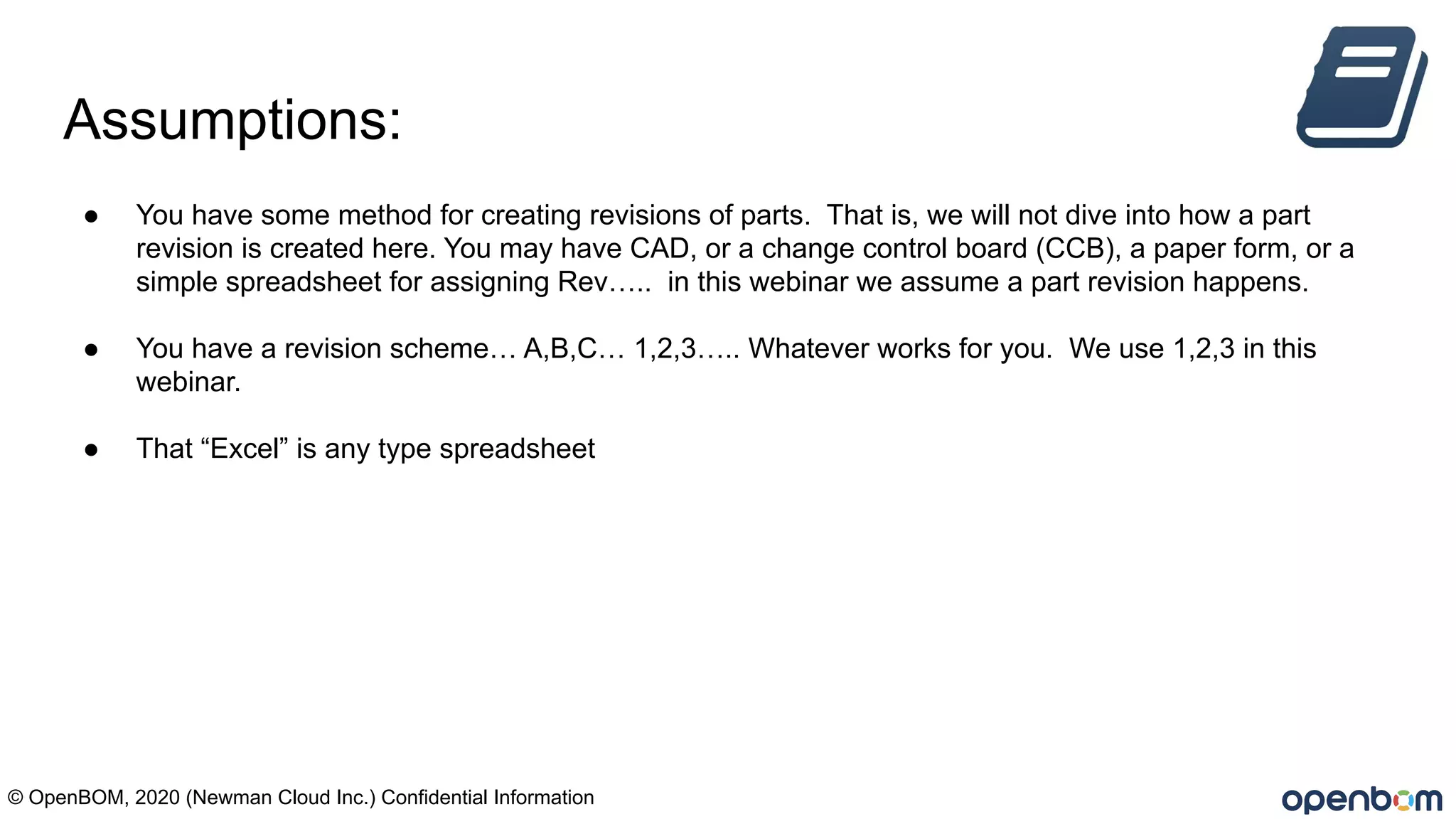Assumptions:
● You have some method for creating revisions of parts. That is, we will not dive into how a part
revision is created here. You may have CAD, or a change control board (CCB), a paper form, or a
simple spreadsheet for assigning Rev….. in this webinar we assume a part revision happens.
● You have a revision scheme… A,B,C… 1,2,3….. Whatever works for you. We use 1,2,3 in this
webinar.
● That “Excel” is any type spreadsheet
© OpenBOM, 2020 (Newman Cloud Inc.) Confidential Information
 