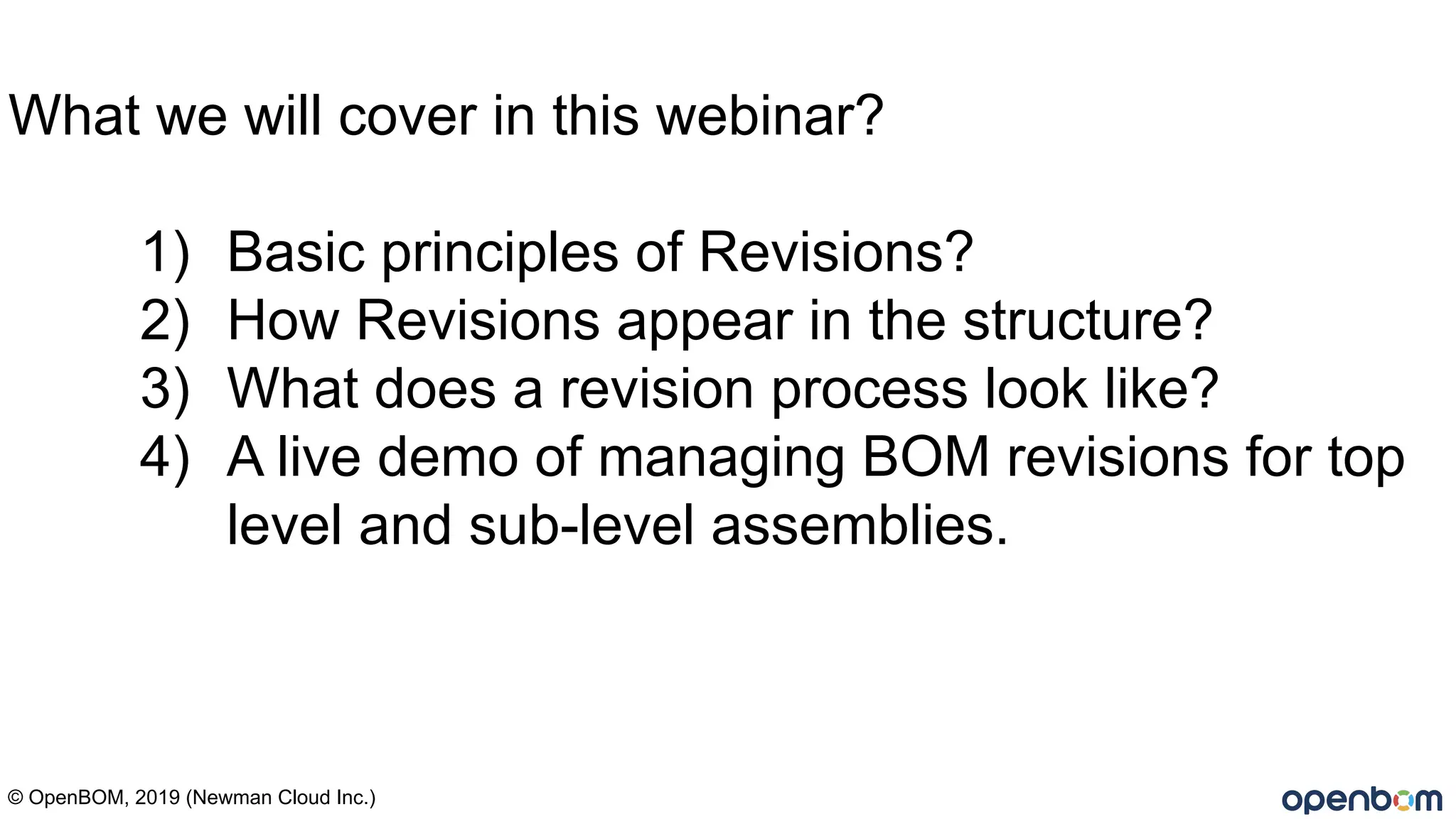© OpenBOM, 2019 (Newman Cloud Inc.)
What we will cover in this webinar?
1) Basic principles of Revisions?
2) How Revisions appear in the structure?
3) What does a revision process look like?
4) A live demo of managing BOM revisions for top
level and sub-level assemblies.
 
