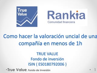 TRUE VALUE
Fondo de inversión
ISIN ( ES0180792006 )
True Value, Fondo de Inversión 1
Como hacer la valoración uncial de una
compañía en menos de 1h
 