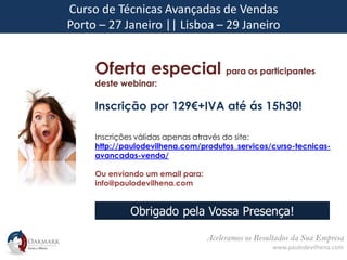 Aceleramos os Resultados da Sua Empresa
www.paulodevilhena.com
Curso de Técnicas Avançadas de Vendas
Porto – 27 Janeiro || Lisboa – 29 Janeiro
Oferta especial para os participantes
deste webinar:
Inscrição por 129€+IVA até ás 15h30!
Inscrições válidas apenas através do site:
http://paulodevilhena.com/produtos_servicos/curso-tecnicas-
avancadas-venda/
Ou enviando um email para:
info@paulodevilhena.com
Obrigado pela Vossa Presença!
 