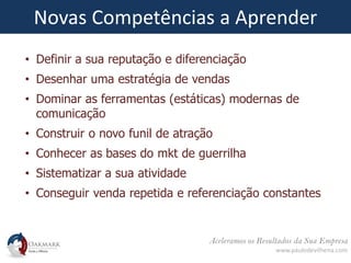 Aceleramos os Resultados da Sua Empresa
www.paulodevilhena.com
Novas Competências a Aprender
• Definir a sua reputação e diferenciação
• Desenhar uma estratégia de vendas
• Dominar as ferramentas (estáticas) modernas de
comunicação
• Construir o novo funil de atração
• Conhecer as bases do mkt de guerrilha
• Sistematizar a sua atividade
• Conseguir venda repetida e referenciação constantes
 