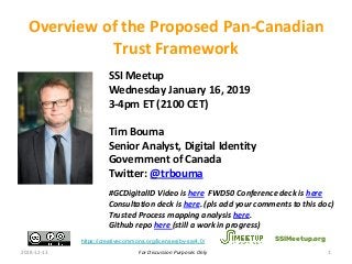 For Discussion Purposes Only
SSI Meetup
Wednesday January 16, 2019
3-4pm ET (2100 CET)
Tim Bouma
Senior Analyst, Digital Identity
Government of Canada
Twitter: @trbouma
#GCDigitalID Video is here FWD50 Conference deck is here
Consultation deck is here. (pls add your comments to this doc)
Trusted Process mapping analysis here.
Github repo here (still a work in progress)
2018-12-13 1
Overview of the Proposed Pan-Canadian
Trust Framework
SSIMeetup.orghttps://creativecommons.org/licenses/by-sa/4.0/
 