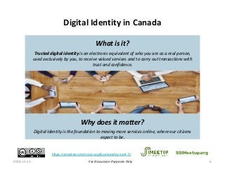 For Discussion Purposes Only
Digital Identity in Canada
2018-12-13 6
SSIMeetup.orghttps://creativecommons.org/licenses/by-sa/4.0/
What is it?
Trusted digital identity is an electronic equivalent of who you are as a real person,
used exclusively by you, to receive valued services and to carry out transactions with
trust and confidence.
Digital Identity confirms that ‘you are who you say you are’ in an online context.
Why does it matter?
Digital Identity is the foundation to moving more services online, where our citizens
expect to be. 6
 