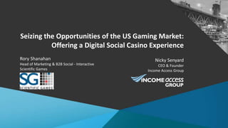Seizing the Opportunities of the US Gaming Market:
Offering a Digital Social Casino Experience
Nicky Senyard
CEO & Founder
Income Access Group
Rory Shanahan
Head of Marketing & B2B Social - Interactive
Scientific Games
 