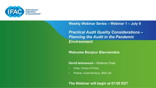 Page 1 | Proprietary and Copyrighted Information
Weekly Webinar Series – Webinar 1 – July 9
Practical Audit Quality Considerations –
Planning the Audit in the Pandemic
Environment
Welcome Bonjour Bienvenidos
David Isherwood – Webinar Chair
• Chair, Forum of Firms
• Partner, Audit Advisory, BDO UK
The Webinar will begin at 07:00 EDT
 