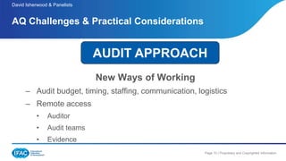 Page 10 | Proprietary and Copyrighted Information
New Ways of Working
– Audit budget, timing, staffing, communication, logistics
– Remote access
• Auditor
• Audit teams
• Evidence
AQ Challenges & Practical Considerations
David Isherwood & Panelists
AUDIT APPROACH
 