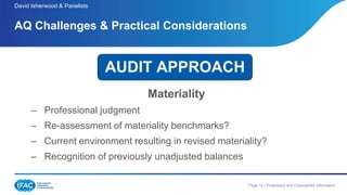 Page 12 | Proprietary and Copyrighted Information
Materiality
– Professional judgment
– Re-assessment of materiality benchmarks?
– Current environment resulting in revised materiality?
– Recognition of previously unadjusted balances
AQ Challenges & Practical Considerations
David Isherwood & Panelists
AUDIT APPROACH
 