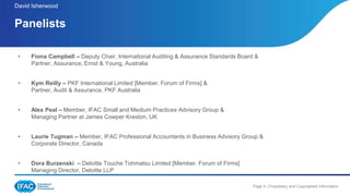 Page 4 | Proprietary and Copyrighted Information
• Fiona Campbell – Deputy Chair, International Auditing & Assurance Standards Board &
Partner, Assurance, Ernst & Young, Australia
• Kym Reilly – PKF International Limited [Member, Forum of Firms] &
Partner, Audit & Assurance, PKF Australia
• Alex Peal – Member, IFAC Small and Medium Practices Advisory Group &
Managing Partner at James Cowper Kreston, UK
• Laurie Tugman – Member, IFAC Professional Accountants in Business Advisory Group &
Corporate Director, Canada
• Dora Burzenski – Deloitte Touche Tohmatsu Limited [Member, Forum of Firms]
Managing Director, Deloitte LLP
Panelists
.
David Isherwood
 