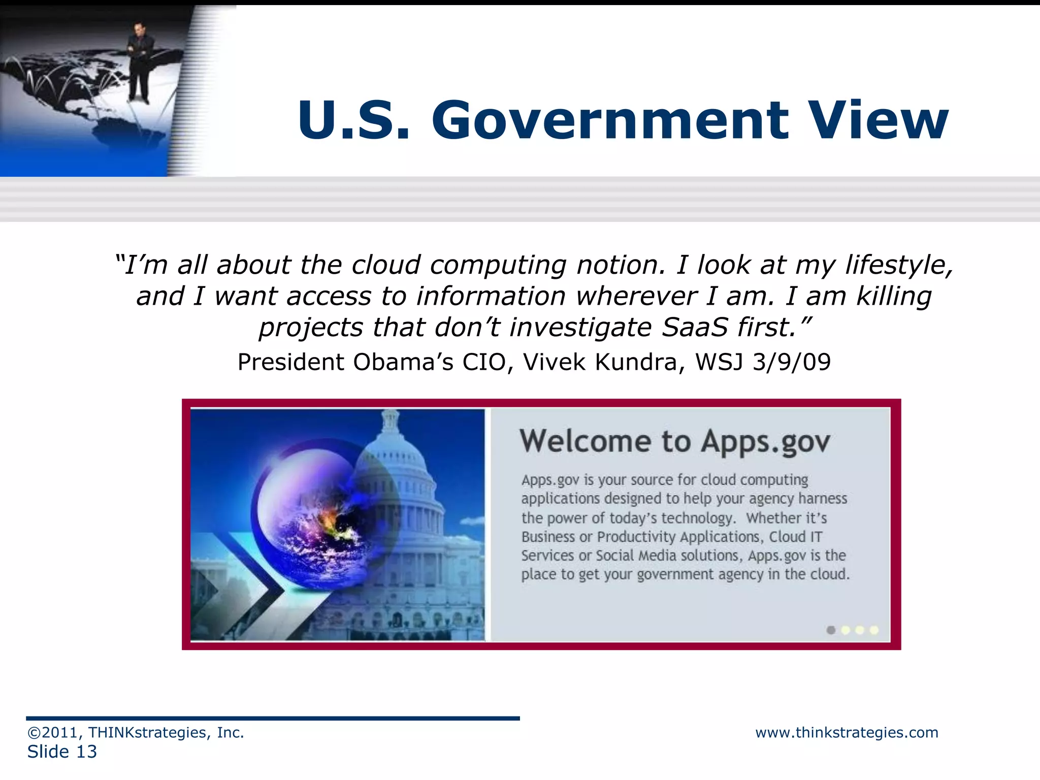 U.S. Government View

           “I’m all about the cloud computing notion. I look at my lifestyle,
             and I want access to information wherever I am. I am killing
                       projects that don’t investigate SaaS first.”
                           President Obama’s CIO, Vivek Kundra, WSJ 3/9/09




©2011, THINKstrategies, Inc.                                       www.thinkstrategies.com
Slide 13
 