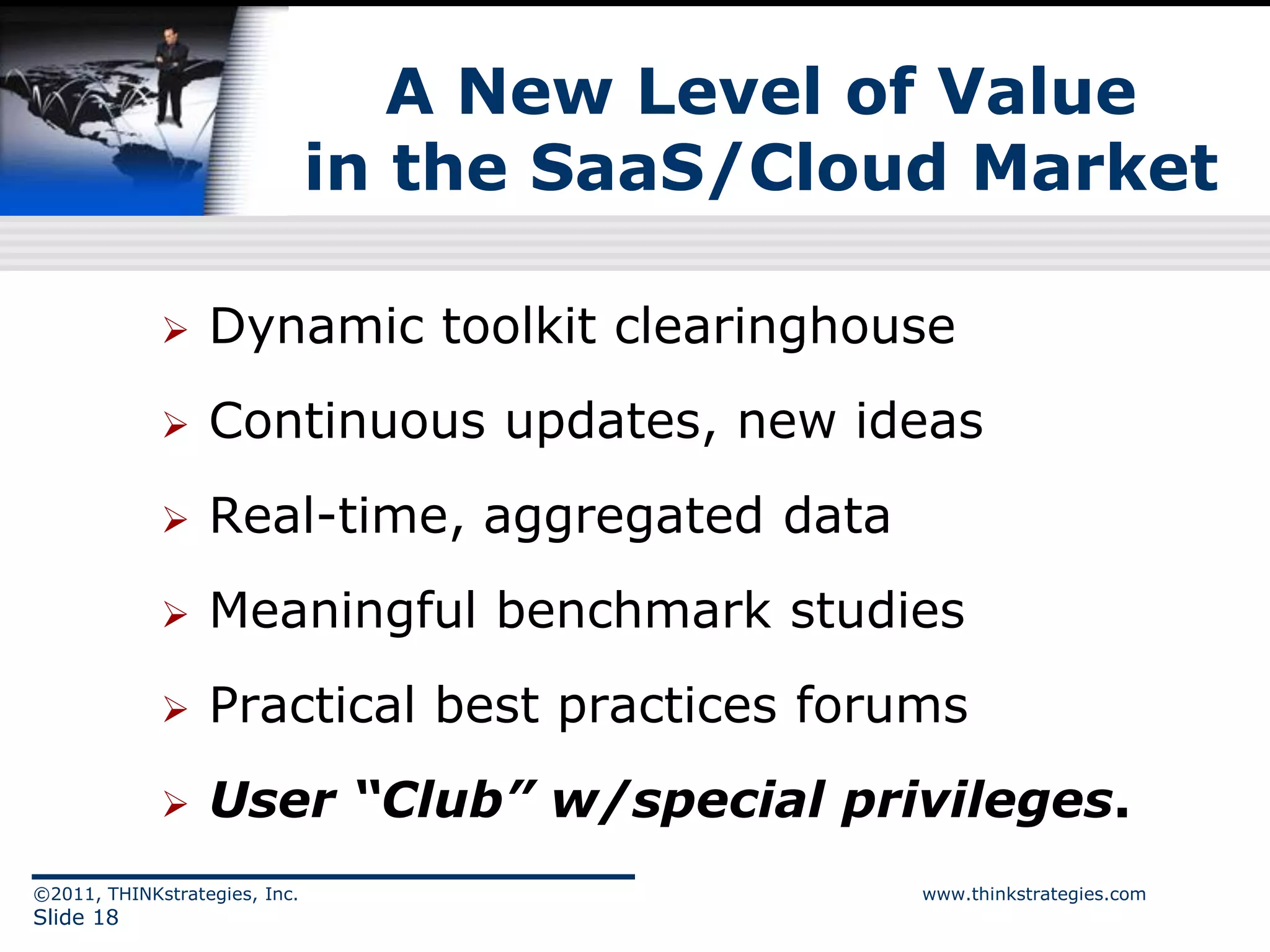 A New Level of Value
                               in the SaaS/Cloud Market

                 Dynamic toolkit clearinghouse
                 Continuous updates, new ideas
                 Real-time, aggregated data
                 Meaningful benchmark studies
                 Practical best practices forums
                 User “Club” w/special privileges.
©2011, THINKstrategies, Inc.                   www.thinkstrategies.com
Slide 18
 