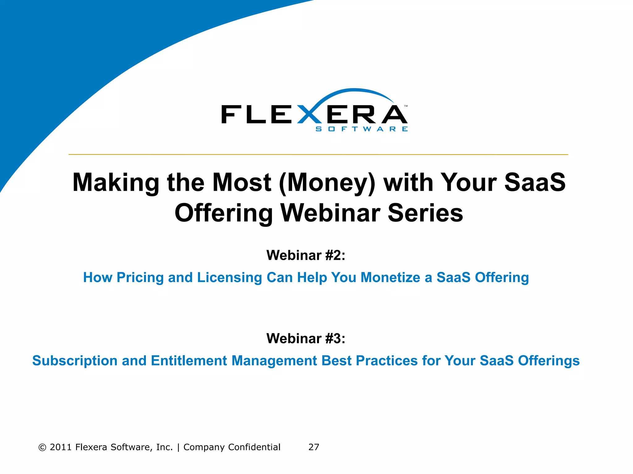 Making the Most (Money) with Your SaaS
               Offering Webinar Series
                                                Webinar #2:
         How Pricing and Licensing Can Help You Monetize a SaaS Offering



                                                Webinar #3:
Subscription and Entitlement Management Best Practices for Your SaaS Offerings




© 2011 Flexera Software, Inc. | Company Confidential   27
 