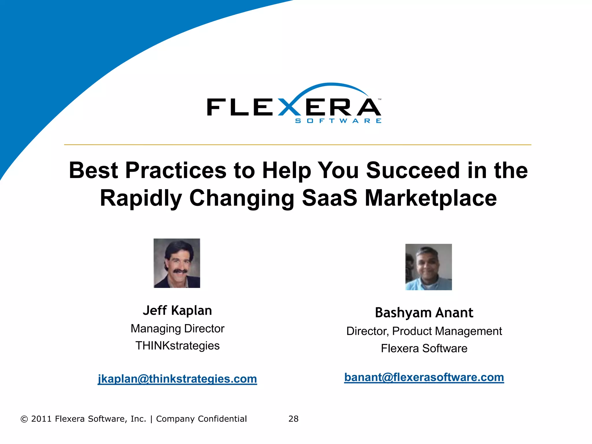 Best Practices to Help You Succeed in the
             Rapidly Changing SaaS Marketplace



                            Jeff Kaplan                          Bashyam Anant
                         Managing Director                  Director, Product Management
                         THINKstrategies                           Flexera Software

                 jkaplan@thinkstrategies.com                banant@flexerasoftware.com


© 2011 Flexera Software, Inc. | Company Confidential   28
 