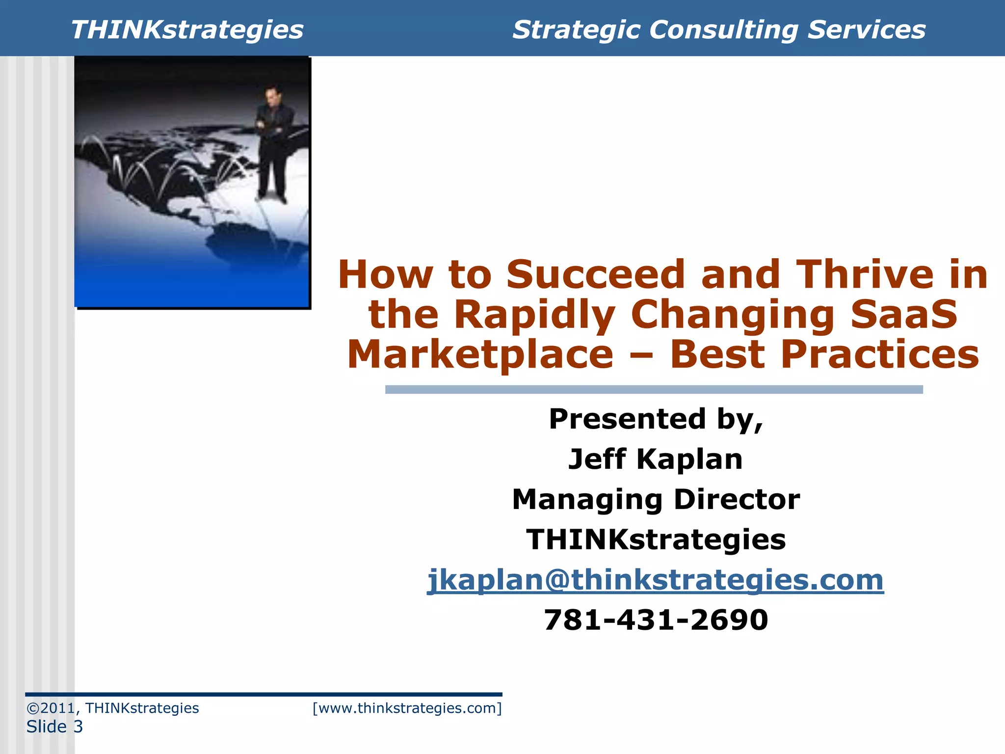 THINKstrategies                                 Strategic Consulting Services




                            How to Succeed and Thrive in
                             the Rapidly Changing SaaS
                            Marketplace – Best Practices
                                               Presented by,
                                                Jeff Kaplan
                                             Managing Director
                                              THINKstrategies
                                        jkaplan@thinkstrategies.com
                                               781-431-2690

©2011, THINKstrategies   [www.thinkstrategies.com]
Slide 3
 