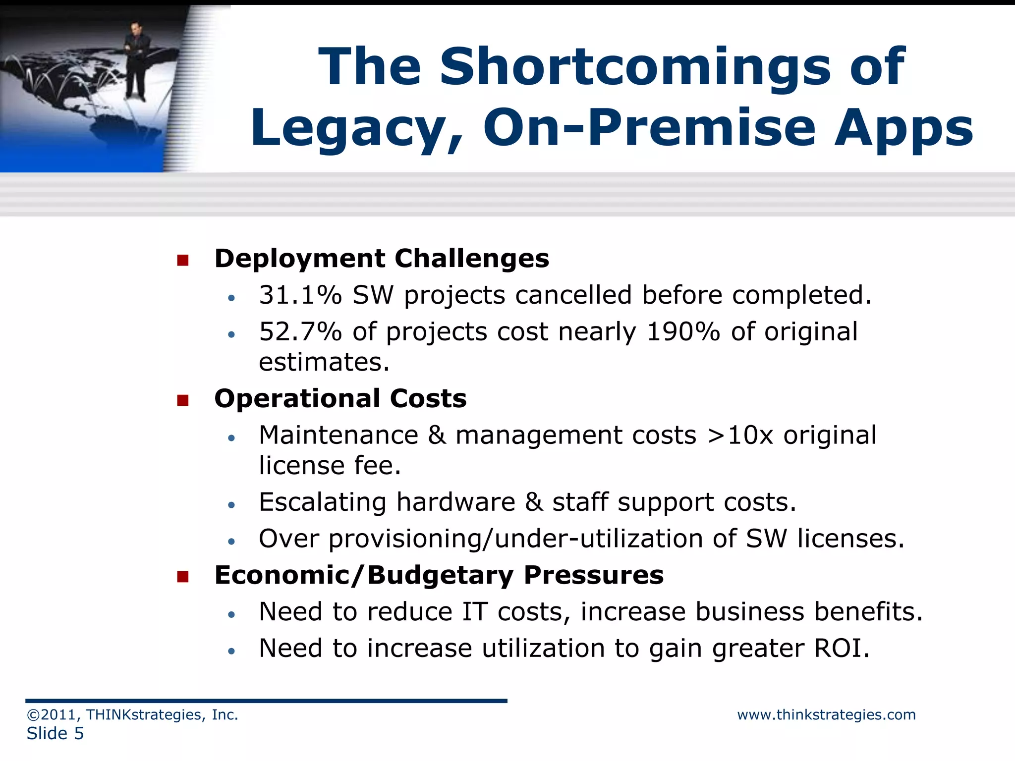 The Shortcomings of
                               Legacy, On-Premise Apps

                       Deployment Challenges
                         • 31.1% SW projects cancelled before completed.

                         • 52.7% of projects cost nearly 190% of original
                           estimates.
                       Operational Costs
                         • Maintenance & management costs >10x original
                           license fee.
                         • Escalating hardware & staff support costs.

                         • Over provisioning/under-utilization of SW licenses.

                       Economic/Budgetary Pressures
                         • Need to reduce IT costs, increase business benefits.

                         • Need to increase utilization to gain greater ROI.


©2011, THINKstrategies, Inc.                                    www.thinkstrategies.com
Slide 5
 