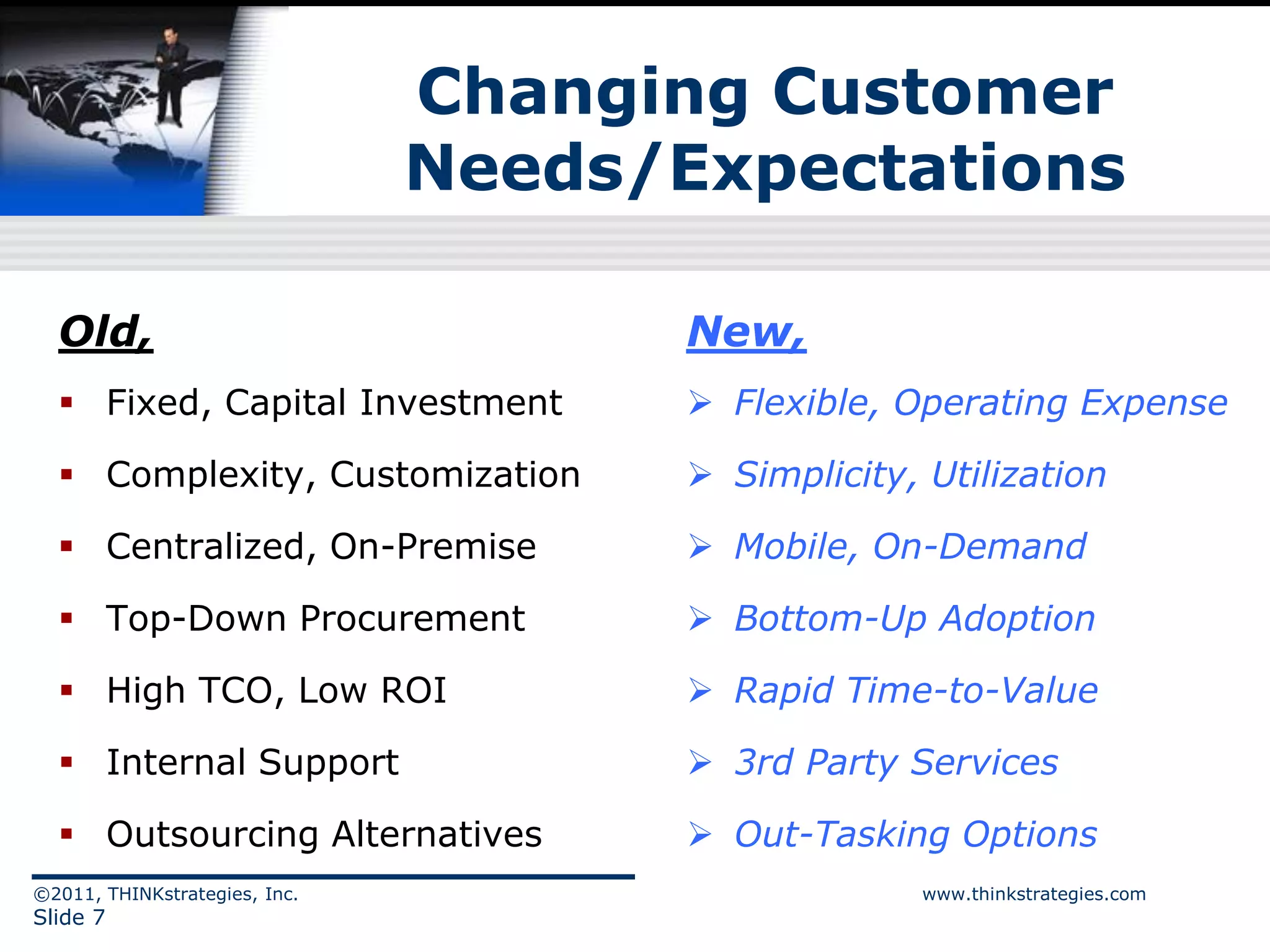Changing Customer
                               Needs/Expectations

  Old,                                New,
   Fixed, Capital Investment          Flexible, Operating Expense

   Complexity, Customization          Simplicity, Utilization

   Centralized, On-Premise            Mobile, On-Demand

   Top-Down Procurement               Bottom-Up Adoption

   High TCO, Low ROI                  Rapid Time-to-Value

   Internal Support                   3rd Party Services

   Outsourcing Alternatives           Out-Tasking Options
©2011, THINKstrategies, Inc.                       www.thinkstrategies.com
Slide 7
 