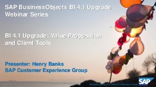 © 2014 SAP AG or an SAP affiliate company. All rights reserved. 1
SAP BusinessObjects BI 4.1 Upgrade
Webinar Series
BI 4.1 Upgrade: Value Proposition
and Client Tools
Presenter: Henry Banks
SAP Customer Experience Group
Brought to you by the Customer Experience Group
 