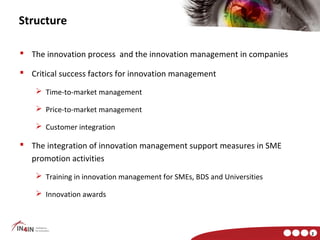 Structure

 The innovation process and the innovation management in companies

 Critical success factors for innovation management

     Time-to-market management

     Price-to-market management

     Customer integration

 The integration of innovation management support measures in SME
  promotion activities
     Training in innovation management for SMEs, BDS and Universities

     Innovation awards



                                                                         2
 