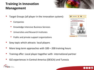 Training in Innovation
Management

 Target Groups (all player in the innovation system):

     Companies

     Knowledge Intensive Business Services

     Universities and Research Institutes

     Public and private support organizations

 Sexy topic which attracts local players

 More long-term approaches with 100 – 200 training hours

 Training offer: Local player together with international partner

 GiZ experiences in Central America (DESCA) and Tunesia


                                                                     22
 