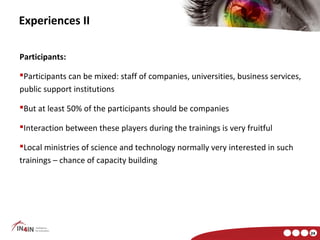 Experiences II

Participants:

Participants can be mixed: staff of companies, universities, business services,
public support institutions

But at least 50% of the participants should be companies

Interaction between these players during the trainings is very fruitful

Local ministries of science and technology normally very interested in such
trainings – chance of capacity building




                                                                                   24
 
