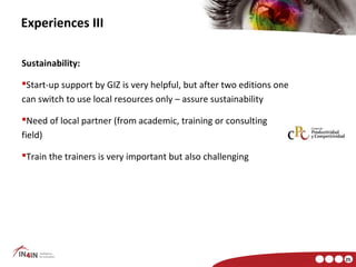 Experiences III

Sustainability:

Start-up support by GIZ is very helpful, but after two editions one
can switch to use local resources only – assure sustainability

Need of local partner (from academic, training or consulting
field)

Train the trainers is very important but also challenging




                                                                       25
 