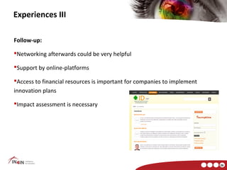 Experiences III

Follow-up:

Networking afterwards could be very helpful

Support by online-platforms

Access to financial resources is important for companies to implement
innovation plans

Impact assessment is necessary




                                                                         26
 