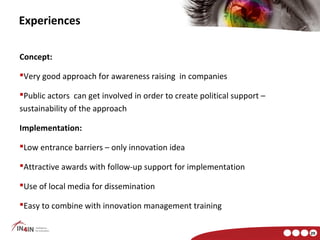 Experiences

Concept:

Very good approach for awareness raising in companies

Public actors can get involved in order to create political support –
sustainability of the approach

Implementation:

Low entrance barriers – only innovation idea

Attractive awards with follow-up support for implementation

Use of local media for dissemination

Easy to combine with innovation management training


                                                                         29
 