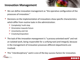 Innovation Management
 We can define innovation management as "the operative configuration of the
  processes of innovation."

 Decisions on the implementation of innovations show specific characteristics
  which differ from routine tasks in the administration:
       Complexity/ multi-step
       Orientation towards future
       Uncertainty and risk
       Creativity/imposition

 The task of the innovation management is "a process-oriented work" and not
  an isolated work, being responsible for a unifying task (and integral), because
  in the management of innovation processes different departments are
  involved.

 This "interdisciplinary" work is one of the key success factors for innovation.

                                                                                    8
 