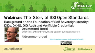 Webinar: The Story of SSI Open Standards
Background on the Foundation of Self Sovereign Identity:
DIDs, DKMS, DID Auth and Verifiable Credentials
SSIMeetup.org26 April 2018
Drummond Reed
Chief Trust Officer Evernym and Sovrin Foundation Trustee
@drummondreed
https://creativecommons.org/licenses/by-sa/4.0/
 