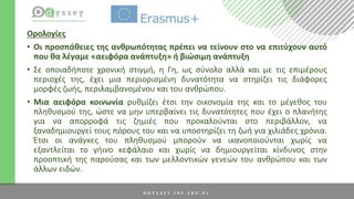Ορολογίες
• Οι προσπάθειες της ανθρωπότητας πρέπει να τείνουν στο να επιτύχουν αυτό
που θα λέγαμε «αειφόρα ανάπτυξη» ή βιώσιμη ανάπτυξη
• Σε οποιαδήποτε χρονική στιγμή, η Γη, ως σύνολο αλλά και με τις επιμέρους
περιοχές της, έχει μια περιορισμένη δυνατότητα να στηρίζει τις διάφορες
μορφές ζωής, περιλαμβανομένου και του ανθρώπου.
• Μια αειφόρα κοινωνία ρυθμίζει έτσι την οικονομία της και το μέγεθος του
πληθυσμού της, ώστε να μην υπερβαίνει τις δυνατότητες που έχει ο πλανήτης
για να απορροφά τις ζημιές που προκαλούνται στο περιβάλλον, να
ξαναδημιουργεί τους πόρους του και να υποστηρίζει τη ζωή για χιλιάδες χρόνια.
Έτσι οι ανάγκες του πληθυσμού μπορούν να ικανοποιούνται χωρίς να
εξαντλείται το γήινο κεφάλαιο και χωρίς να δημιουργείται κίνδυνος στην
προοπτική της παρούσας και των μελλοντικών γενεών του ανθρώπου και των
άλλων ειδών.
 