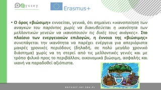 • Ο όρος «βιώσιμη» εννοείται, γενικά, ότι σημαίνει «ικανοποίηση των
αναγκών του παρόντος χωρίς να διακυβεύεται η ικανότητα των
μελλοντικών γενεών να ικανοποιούν τις δικές τους ανάγκες». Στο
πλαίσιο των ενεργειακών επιλογών, η έννοια της «βιώσιμης»
συνεπάγεται την ικανότητα να παρέχει ενέργεια για απεριόριστα
μακρές χρονικές περιόδους (δηλαδή, σε πολύ μεγάλο χρονικό
διάστημα) χωρίς να τη στερεί από τις μελλοντικές γενιές και με
τρόπο φιλικό προς το περιβάλλον, οικονομικά βιώσιμη, ασφαλής και
ικανή να παραδοθεί αξιόπιστα.
 