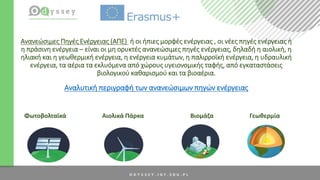 Ανανεώσιμες Πηγές Ενέργειας (ΑΠΕ) ή οι ήπιες μορφές ενέργειας , οι νέες πηγές ενέργειας ή
η πράσινη ενέργεια – είναι οι μη ορυκτές ανανεώσιμες πηγές ενέργειας, δηλαδή η αιολική, η
ηλιακή και η γεωθερμική ενέργεια, η ενέργεια κυμάτων, η παλιρροϊκή ενέργεια, η υδραυλική
ενέργεια, τα αέρια τα εκλυόμενα από χώρους υγειονομικής ταφής, από εγκαταστάσεις
βιολογικού καθαρισμού και τα βιοαέρια.
Αναλυτική περιγραφή των ανανεώσιμων πηγών ενέργειας
Φωτοβολταϊκά Αιολικά Πάρκα Βιομάζα Γεωθερμία
 