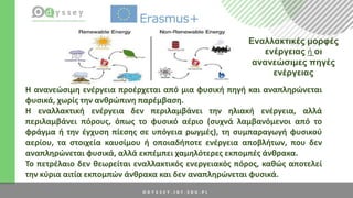 H ανανεώσιμη ενέργεια προέρχεται από μια φυσική πηγή και αναπληρώνεται
φυσικά, χωρίς την ανθρώπινη παρέμβαση.
Η εναλλακτική ενέργεια δεν περιλαμβάνει την ηλιακή ενέργεια, αλλά
περιλαμβάνει πόρους, όπως το φυσικό αέριο (συχνά λαμβανόμενοι από το
φράγμα ή την έγχυση πίεσης σε υπόγεια ρωγμές), τη συμπαραγωγή φυσικού
αερίου, τα στοιχεία καυσίμου ή οποιαδήποτε ενέργεια αποβλήτων, που δεν
αναπληρώνεται φυσικά, αλλά εκπέμπει χαμηλότερες εκπομπές άνθρακα.
Το πετρέλαιο δεν θεωρείται εναλλακτικός ενεργειακός πόρος, καθώς αποτελεί
την κύρια αιτία εκπομπών άνθρακα και δεν αναπληρώνεται φυσικά.
Εναλλακτικές μορφές
ενέργειας ή οι
ανανεώσιμες πηγές
ενέργειας
 