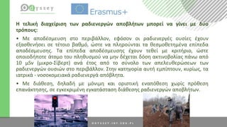 H τελική διαχείριση των ραδιενεργών αποβλήτων μπορεί να γίνει με δύο
τρόπους:
• Με αποδέσμευση στο περιβάλλον, εφόσον οι ραδιενεργές ουσίες έχουν
εξασθενήσει σε τέτοιο βαθμό, ώστε να πληρούνται τα θεσμοθετημένα επίπεδα
αποδέσμευσης. Τα επίπεδα αποδέσμευσης έχουν τεθεί με κριτήριο, ώστε
οποιοδήποτε άτομο του πληθυσμού να μην δέχεται δόση ακτινοβολίας πάνω από
10 μSv (μικρο-Σίβερτ) ανά έτος από το σύνολο των απελευθερώσεων των
ραδιενεργών ουσιών στο περιβάλλον. Στην κατηγορία αυτή εμπίπτουν, κυρίως, τα
ιατρικά - νοσοκομειακά ραδιενεργά απόβλητα.
• Με διάθεση, δηλαδή με μόνιμη και οριστική εναπόθεση χωρίς πρόθεση
επανάκτησης, σε εγκεκριμένη εγκατάσταση διάθεσης ραδιενεργών αποβλήτων.
 