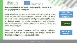 Ενέργεια
Εκπομπές
διοξειδίου του
άνθρακα
Κλιματική
Αλλαγή
Η παραγωγή ενέργειας συνδέεται (σε μεγάλο ποσοστό) με
την χρηση ορυκτών καυσίμων
Ορυκτά καύσιμα: Μια πηγή ενέργειας που σχηματίζεται στoν
φλοιό της γης από αποσυντιθέμενο οργανικό υλικό. Τα τρία
πιο κοινά ορυκτά καύσιμα είναι ο άνθρακας, το πετρέλαιο και
το φυσικό αέριο, τα οποία προέρχονται από κάποιους
ζωντανούς οργανισμούς και μπορούν να μεταποιηθούν για να
αποδώσουν ενέργεια.
‘Όμως, η παραγωγή ενέργειας από τα ορυκτά καύσιμα
συνδέεται άμεσα με τη ρύπανση του περιβάλλοντος και
ιδιαίτερα με τη ρύπανση της ατμόσφαιρας.
 