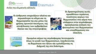Αιτίες της κλιματικής αλλαγής
Οι άνθρωποι επηρεάζουν ολοένα και
περισσότερο το κλίμα και τη
θερμοκρασία της γης μέσω της
χρήσης ορυκτών καυσίμων, της
αποψίλωσης των ομβρόφιλων
δασών και της κτηνοτροφίας
Οι δραστηριότητες αυτές
προσθέτουν τεράστιες
ποσότητες αερίων του
θερμοκηπίου στα αέρια που
υπάρχουν στην ατμόσφαιρα,
προκαλώντας αύξηση του
φαινομένου του θερμοκηπίου
και υπερθέρμανση του
πλανήτη.
Ορισμένα αέρια της ατμόσφαιρας λειτουργούν
όπως το γυαλί των θερμοκηπίων, παγιδεύοντας
τη θερμότητα του ήλιου και εμποδίζοντας τη
διάχυσή της στο διάστημα.
 