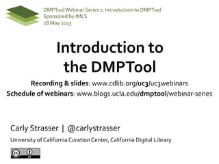 Introduction	
  to	
  	
  
the	
  DMPTool	
  
	
  
Carly	
  Strasser	
  	
  |	
  	
  @carlystrasser	
  
University	
  of	
  California	
  Curation	
  Center,	
  California	
  Digital	
  Library	
  
DMPTool	
  Webinar	
  Series	
  1:	
  Introduction	
  to	
  DMPTool	
  
Sponsored	
  by	
  IMLS	
  
28	
  May	
  2013	
  
Recording	
  &	
  slides:	
  www.cdlib.org/uc3/uc3webinars	
  
Schedule	
  of	
  webinars:	
  www.blogs.ucla.edu/dmptool/webinar-­‐series	
  
	
  
 