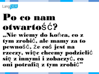 Po co nam
otwartość?
„Nie wiemy do końca, co z tym
zrobić, ale mamy za to
pewność, że coś jest na
rzeczy, więc chcemy podzielić
się z innymi i zobaczyć, co oni
potrafią z tym zrobić”
 