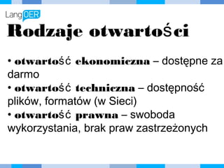 Rodzaje otwartości
• otwartość ekonomiczna – dostępne za
darmo
• otwartość techniczna – dostępność
plików, formatów (w Sieci)
• otwartość prawna – swoboda
wykorzystania, brak praw zastrzeżonych
 