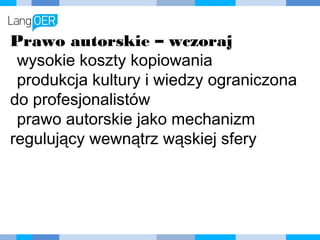 Prawo autorskie – wczoraj
wysokie koszty kopiowania
produkcja kultury i wiedzy
ograniczona do profesjonalistów
prawo autorskie jako mechanizm
regulujący wewnątrz wąskiej sfery
 