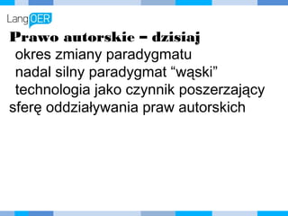 Prawo autorskie – dzisiaj
okres zmiany paradygmatu
nadal silny paradygmat “wąski”
technologia jako czynnik
poszerzający sferę oddziaływania
praw autorskich
 