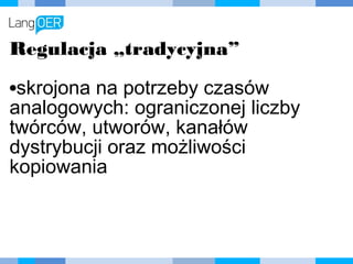 Regulacja „tradycyjna”
•skrojona na potrzeby czasów
analogowych: ograniczonej liczby
twórców, utworów, kanałów
dystrybucji oraz możliwości
kopiowania
 