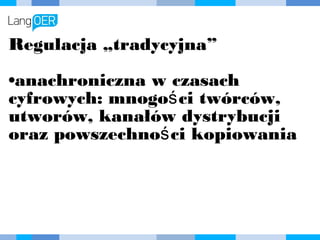 Regulacja „tradycyjna”
•anachroniczna w czasach
cyfrowych: mnogości twórców,
utworów, kanałów dystrybucji oraz
powszechności kopiowania
 