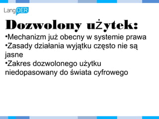 Dozwolony użytek:
•Mechanizm już obecny w systemie
prawa
•Zasady działania wyjątku często nie są
jasne
•Zakres dozwolonego użytku
niedopasowany do świata cyfrowego
 