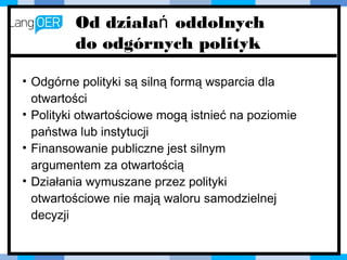 • Odgórne polityki są silną formą wsparcia
dla otwartości
• Polityki otwartościowe mogą istnieć na
poziomie państwa lub instytucji
• Finansowanie publiczne jest silnym
argumentem za otwartością
• Działania wymuszane przez polityki
otwartościowe nie mają waloru
samodzielnej decyzji
Od działań oddolnych
do odgórnych polityk
 